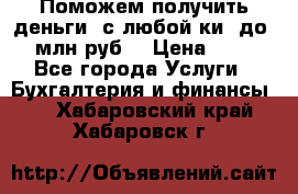 Поможем получить деньги, с любой ки, до 3 млн руб. › Цена ­ 15 - Все города Услуги » Бухгалтерия и финансы   . Хабаровский край,Хабаровск г.